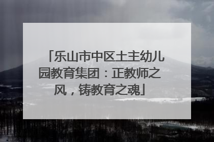 乐山市中区土主幼儿园教育集团：正教师之风，铸教育之魂