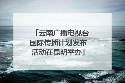 云南广播电视台国际传播计划发布活动在昆明举办