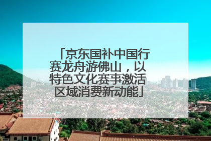 京东国补中国行赛龙舟游佛山，以特色文化赛事激活区域消费新动能