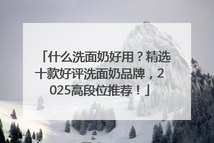 什么洗面奶好用？精选十款好评洗面奶品牌，2025高段位推荐！