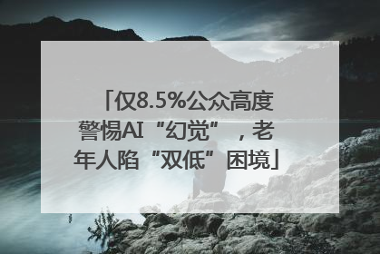 仅8.5%公众高度警惕AI“幻觉”，老年人陷“双低”困境