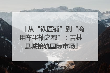 从“铁匠铺”到“商用车半轴之都”：吉林县城接轨国际市场