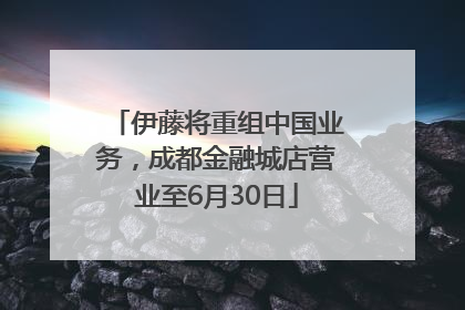 伊藤将重组中国业务，成都金融城店营业至6月30日