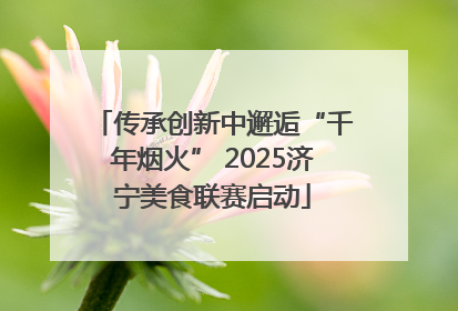 传承创新中邂逅“千年烟火” 2025济宁美食联赛启动