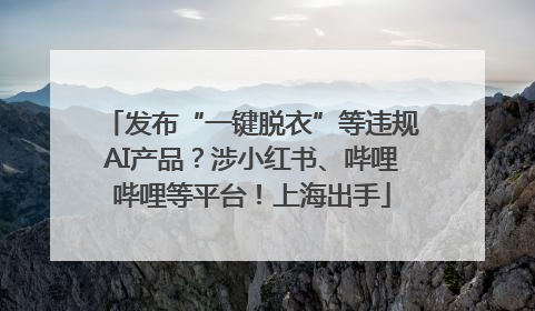 发布“一键脱衣”等违规AI产品？涉小红书、哔哩哔哩等平台！上海出手