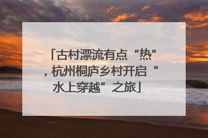 古村漂流有点“热”，杭州桐庐乡村开启“水上穿越”之旅