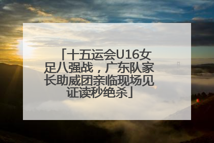 十五运会U16女足八强战，广东队家长助威团亲临现场见证读秒绝杀