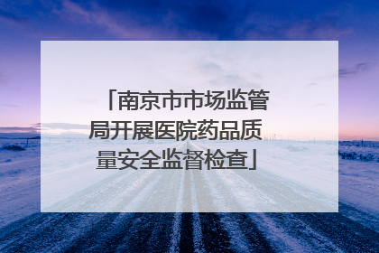 南京市市场监管局开展医院药品质量安全监督检查