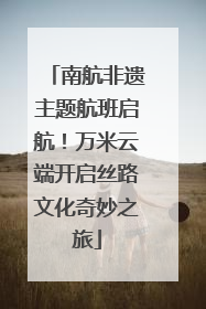 南航非遗主题航班启航！万米云端开启丝路文化奇妙之旅