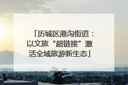 历城区港沟街道：以文旅“超链接”激活全域旅游新生态