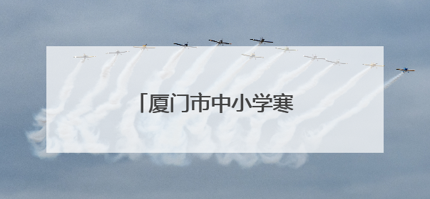 厦门市中小学寒暑假时间公布