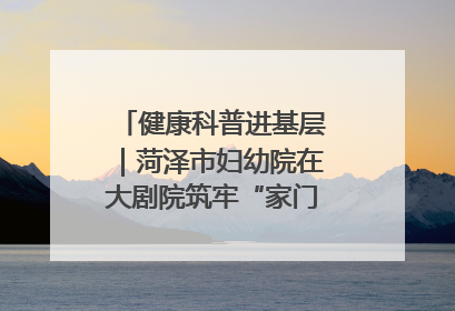 健康科普进基层｜菏泽市妇幼院在大剧院筑牢“家门口”健康防线