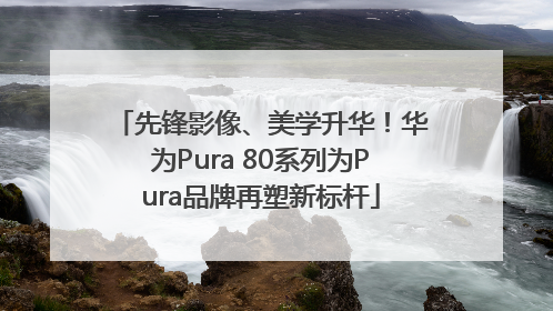 先锋影像、美学升华！华为Pura 80系列为Pura品牌再塑新标杆