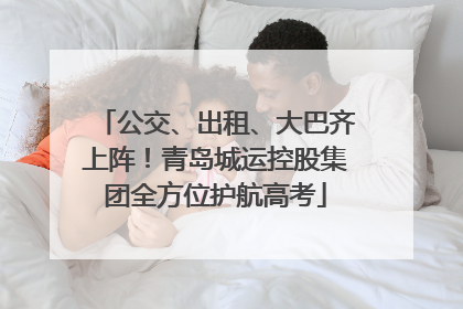公交、出租、大巴齐上阵！青岛城运控股集团全方位护航高考