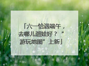 六一恰遇端午，去哪儿遛娃好？“游玩地图”上新