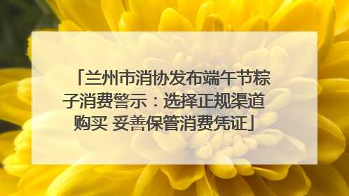 兰州市消协发布端午节粽子消费警示：选择正规渠道购买 妥善保管消费凭证