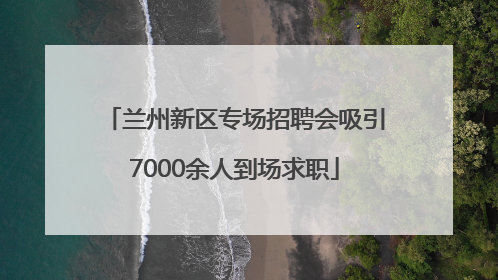 兰州新区专场招聘会吸引7000余人到场求职