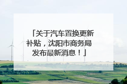 关于汽车置换更新补贴，沈阳市商务局发布最新消息！