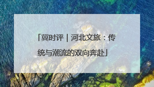冀时评｜河北文旅：传统与潮流的双向奔赴