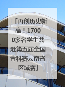 再创历史新高！17000多名学生共赴第五届全国青科赛云南省区域赛