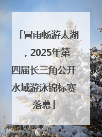 冒雨畅游太湖，2025年第四届长三角公开水域游泳锦标赛落幕