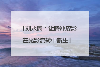 刘永周：让腾冲皮影在光影流转中新生