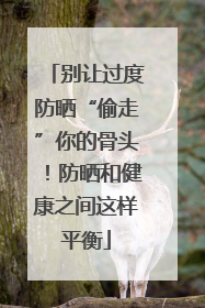 别让过度防晒“偷走”你的骨头！防晒和健康之间这样平衡