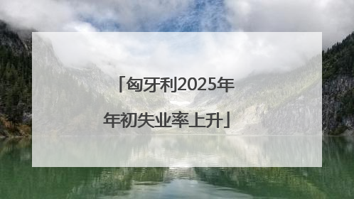 匈牙利2025年年初失业率上升
