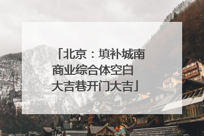 北京：填补城南商业综合体空白 大吉巷开门大吉