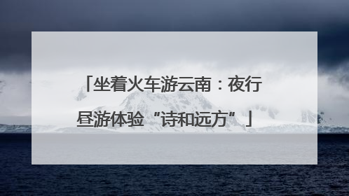坐着火车游云南：夜行昼游体验“诗和远方”