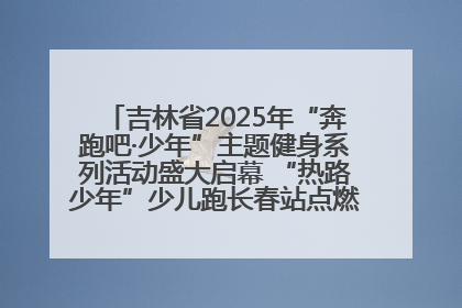 吉林省2025年“奔跑吧·少年”主题健身系列活动盛大启幕 “热路少年”少儿跑长春站点燃少年运动热情