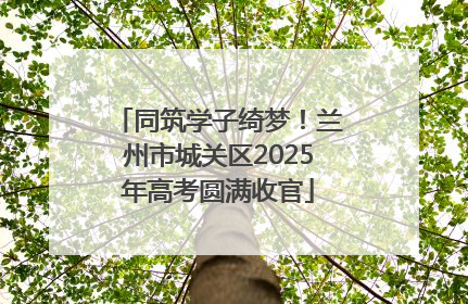 同筑学子绮梦！兰州市城关区2025年高考圆满收官