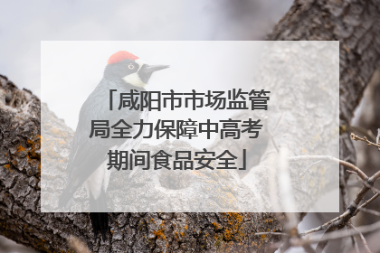 咸阳市市场监管局全力保障中高考期间食品安全