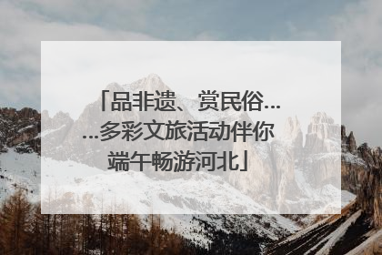 品非遗、赏民俗……多彩文旅活动伴你端午畅游河北