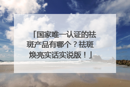 国家唯一认证的祛斑产品有哪个？祛斑焕亮实话实说版！
