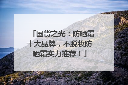 国货之光：防晒霜十大品牌，不脱妆防晒霜实力推荐！