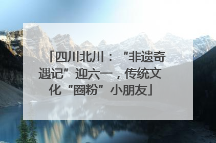 四川北川：“非遗奇遇记”迎六一，传统文化“圈粉”小朋友