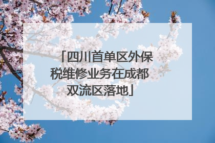 四川首单区外保税维修业务在成都双流区落地