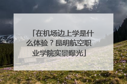 在机场边上学是什么体验？昆明航空职业学院实景曝光