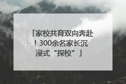 家校共育双向奔赴！300余名家长沉浸式“探校”