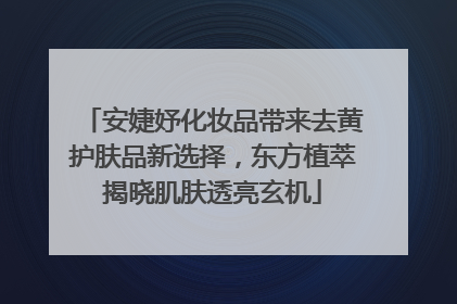 安婕妤化妆品带来去黄护肤品新选择，东方植萃揭晓肌肤透亮玄机