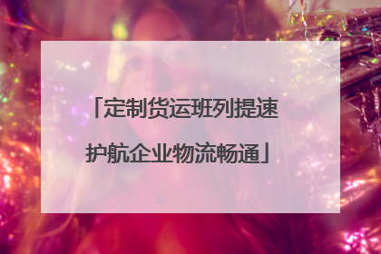 定制货运班列提速 护航企业物流畅通