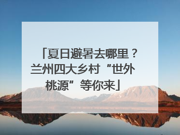 夏日避暑去哪里？兰州四大乡村“世外桃源”等你来