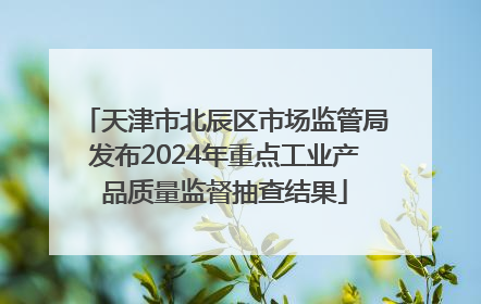 天津市北辰区市场监管局发布2024年重点工业产品质量监督抽查结果