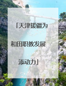 天津援疆为和田职教发展添动力