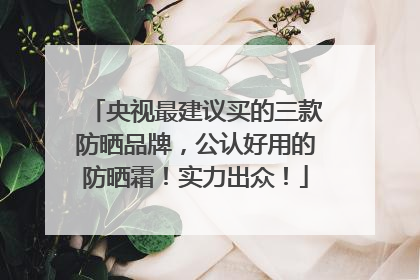 央视最建议买的三款防晒品牌，公认好用的防晒霜！实力出众！