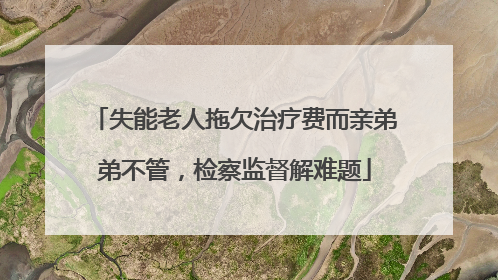 失能老人拖欠治疗费而亲弟弟不管，检察监督解难题