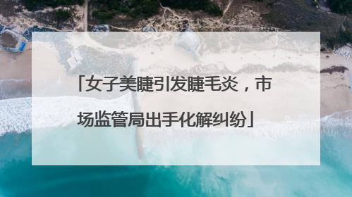 女子美睫引发睫毛炎，市场监管局出手化解纠纷