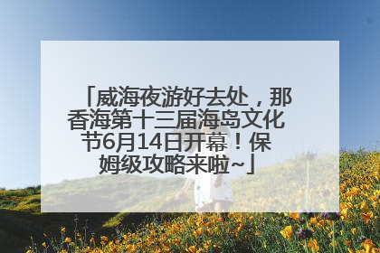 威海夜游好去处，那香海第十三届海岛文化节6月14日开幕！保姆级攻略来啦~