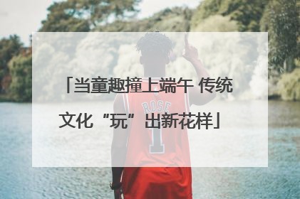 当童趣撞上端午 传统文化“玩”出新花样